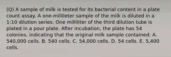 (Q) A sample of milk is tested for its bacterial content in a plate count assay. A one-millileter sample of the milk is diluted in a 1:10 dilution series. One milliliter of the third dilution tube is plated in a pour plate. After incubation, the plate has 54 colonies, indicating that the original milk sample contained: A. 540,000 cells. B. 540 cells. C. 54,000 cells. D. 54 cells. E. 5,400 cells.