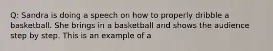 Q: Sandra is doing a speech on how to properly dribble a basketball. She brings in a basketball and shows the audience step by step. This is an example of a