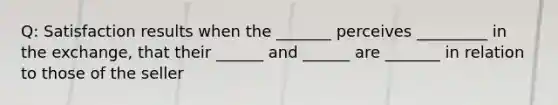 Q: Satisfaction results when the _______ perceives _________ in the exchange, that their ______ and ______ are _______ in relation to those of the seller