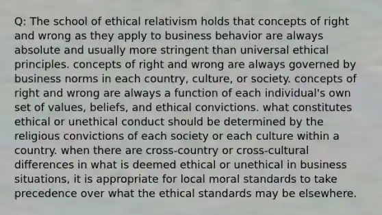 Q: The school of ethical relativism holds that concepts of right and wrong as they apply to business behavior are always absolute and usually more stringent than universal ethical principles. concepts of right and wrong are always governed by business norms in each country, culture, or society. concepts of right and wrong are always a function of each individual's own set of values, beliefs, and ethical convictions. what constitutes ethical or unethical conduct should be determined by the religious convictions of each society or each culture within a country. when there are cross-country or cross-cultural differences in what is deemed ethical or unethical in business situations, it is appropriate for local moral standards to take precedence over what the ethical standards may be elsewhere.