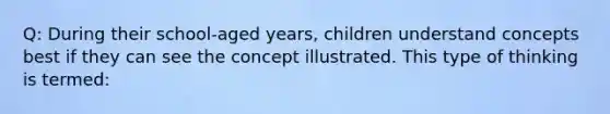 Q: During their school-aged years, children understand concepts best if they can see the concept illustrated. This type of thinking is termed: