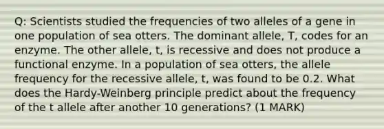 Q: Scientists studied the frequencies of two alleles of a gene in one population of sea otters. The dominant allele, T, codes for an enzyme. The other allele, t, is recessive and does not produce a functional enzyme. In a population of sea otters, the allele frequency for the recessive allele, t, was found to be 0.2. What does the Hardy-Weinberg principle predict about the frequency of the t allele after another 10 generations? (1 MARK)