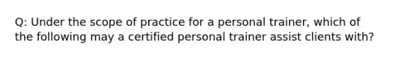 Q: Under the scope of practice for a personal trainer, which of the following may a certified personal trainer assist clients with?