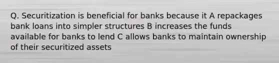 Q. Securitization is beneficial for banks because it A repackages bank loans into simpler structures B increases the funds available for banks to lend C allows banks to maintain ownership of their securitized assets