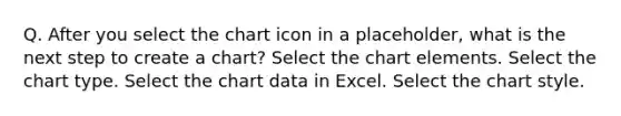 Q. After you select the chart icon in a placeholder, what is the next step to create a chart? Select the chart elements. Select the chart type. Select the chart data in Excel. Select the chart style.