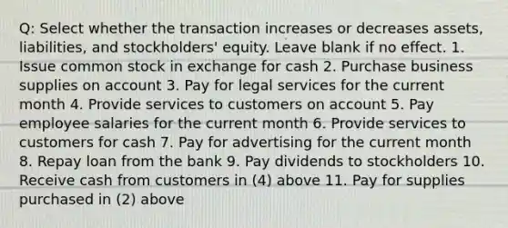 Q: Select whether the transaction increases or decreases assets, liabilities, and stockholders' equity. Leave blank if no effect. 1. Issue common stock in exchange for cash 2. Purchase business supplies on account 3. Pay for legal services for the current month 4. Provide services to customers on account 5. Pay employee salaries for the current month 6. Provide services to customers for cash 7. Pay for advertising for the current month 8. Repay loan from the bank 9. Pay dividends to stockholders 10. Receive cash from customers in (4) above 11. Pay for supplies purchased in (2) above