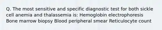 Q. The most sensitive and specific diagnostic test for both sickle cell anemia and thalassemia is: Hemoglobin electrophoresis Bone marrow biopsy Blood peripheral smear Reticulocyte count