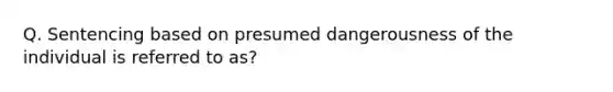 Q. Sentencing based on presumed dangerousness of the individual is referred to as?