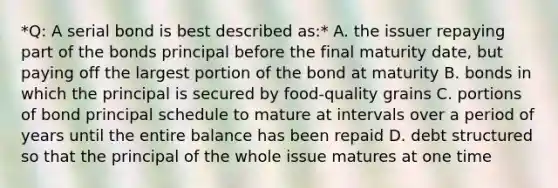 *Q: A serial bond is best described as:* A. the issuer repaying part of the bonds principal before the final maturity date, but paying off the largest portion of the bond at maturity B. bonds in which the principal is secured by food-quality grains C. portions of bond principal schedule to mature at intervals over a period of years until the entire balance has been repaid D. debt structured so that the principal of the whole issue matures at one time