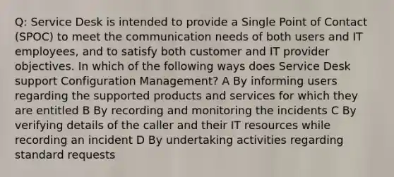 Q: Service Desk is intended to provide a Single Point of Contact (SPOC) to meet the communication needs of both users and IT employees, and to satisfy both customer and IT provider objectives. In which of the following ways does Service Desk support Configuration Management? A By informing users regarding the supported products and services for which they are entitled B By recording and monitoring the incidents C By verifying details of the caller and their IT resources while recording an incident D By undertaking activities regarding standard requests