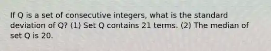 If Q is a set of consecutive integers, what is the standard deviation of Q? (1) Set Q contains 21 terms. (2) The median of set Q is 20.