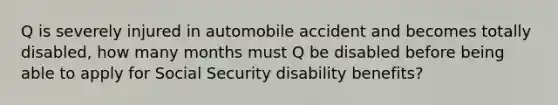 Q is severely injured in automobile accident and becomes totally disabled, how many months must Q be disabled before being able to apply for Social Security disability benefits?