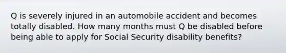 Q is severely injured in an automobile accident and becomes totally disabled. How many months must Q be disabled before being able to apply for Social Security disability benefits?