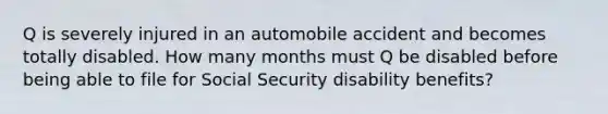 Q is severely injured in an automobile accident and becomes totally disabled. How many months must Q be disabled before being able to file for Social Security disability benefits?