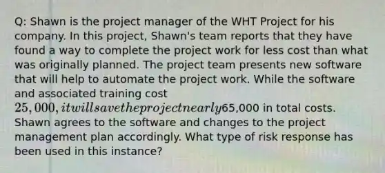 Q: Shawn is the project manager of the WHT Project for his company. In this project, Shawn's team reports that they have found a way to complete the project work for less cost than what was originally planned. The project team presents new software that will help to automate the project work. While the software and associated training cost 25,000, it will save the project nearly65,000 in total costs. Shawn agrees to the software and changes to the project management plan accordingly. What type of risk response has been used in this instance?