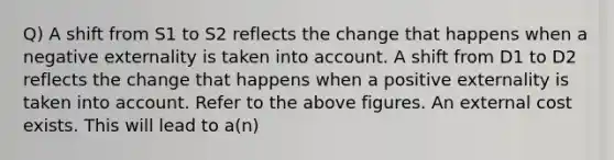 Q) A shift from S1 to S2 reflects the change that happens when a negative externality is taken into account. A shift from D1 to D2 reflects the change that happens when a positive externality is taken into account. Refer to the above figures. An external cost exists. This will lead to a(n)