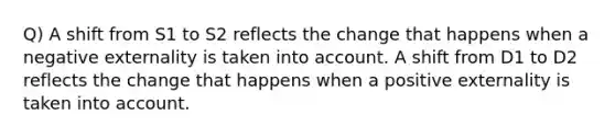 Q) A shift from S1 to S2 reflects the change that happens when a negative externality is taken into account. A shift from D1 to D2 reflects the change that happens when a positive externality is taken into account.