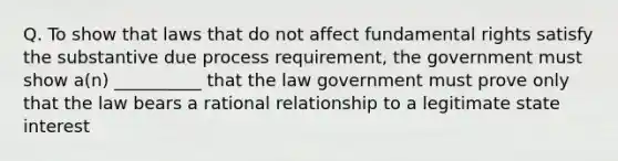 Q. To show that laws that do not affect fundamental rights satisfy the substantive due process requirement, the government must show a(n) __________ that the law government must prove only that the law bears a rational relationship to a legitimate state interest