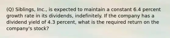 (Q) Siblings, Inc., is expected to maintain a constant 6.4 percent growth rate in its dividends, indefinitely. If the company has a dividend yield of 4.3 percent, what is the required return on the company's stock?