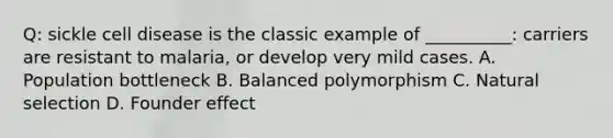 Q: sickle cell disease is the classic example of __________: carriers are resistant to malaria, or develop very mild cases. A. Population bottleneck B. Balanced polymorphism C. Natural selection D. Founder effect