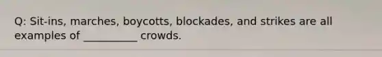 Q: Sit-ins, marches, boycotts, blockades, and strikes are all examples of __________ crowds.