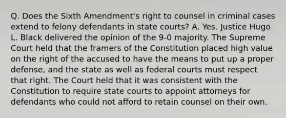 Q. Does the Sixth Amendment's right to counsel in criminal cases extend to felony defendants in state courts? A. Yes. Justice Hugo L. Black delivered the opinion of the 9-0 majority. The Supreme Court held that the framers of the Constitution placed high value on the right of the accused to have the means to put up a proper defense, and the state as well as federal courts must respect that right. The Court held that it was consistent with the Constitution to require state courts to appoint attorneys for defendants who could not afford to retain counsel on their own.