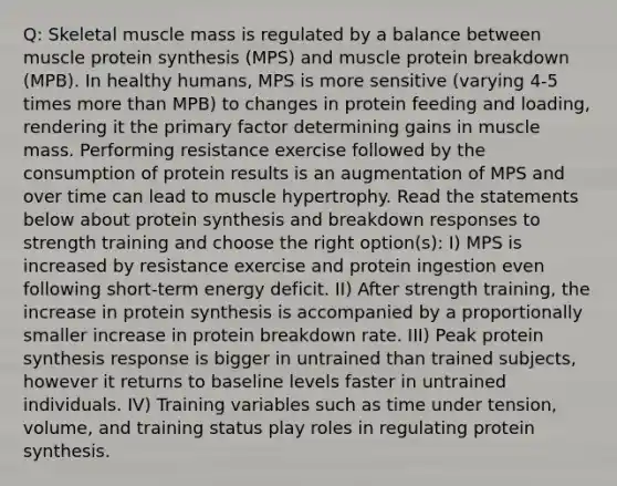 Q: Skeletal muscle mass is regulated by a balance between muscle protein synthesis (MPS) and muscle protein breakdown (MPB). In healthy humans, MPS is more sensitive (varying 4-5 times more than MPB) to changes in protein feeding and loading, rendering it the primary factor determining gains in muscle mass. Performing resistance exercise followed by the consumption of protein results is an augmentation of MPS and over time can lead to muscle hypertrophy. Read the statements below about protein synthesis and breakdown responses to strength training and choose the right option(s): I) MPS is increased by resistance exercise and protein ingestion even following short-term energy deficit. II) After strength training, the increase in protein synthesis is accompanied by a proportionally smaller increase in protein breakdown rate. III) Peak protein synthesis response is bigger in untrained than trained subjects, however it returns to baseline levels faster in untrained individuals. IV) Training variables such as time under tension, volume, and training status play roles in regulating protein synthesis.