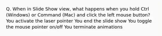 Q. When in Slide Show view, what happens when you hold Ctrl (Windows) or Command (Mac) and click the left mouse button? You activate the laser pointer You end the slide show You toggle the mouse pointer on/off You terminate animations