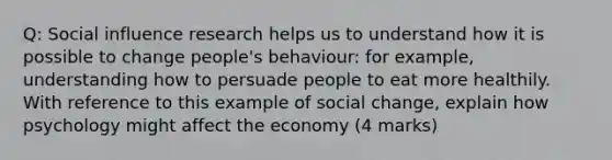 Q: Social influence research helps us to understand how it is possible to change people's behaviour: for example, understanding how to persuade people to eat more healthily. With reference to this example of social change, explain how psychology might affect the economy (4 marks)