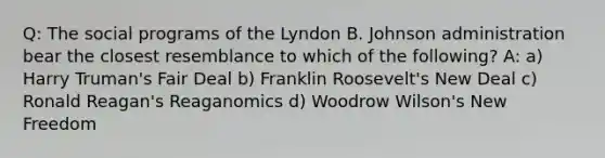 Q: The social programs of the Lyndon B. Johnson administration bear the closest resemblance to which of the following? A: a) Harry Truman's Fair Deal b) Franklin Roosevelt's New Deal c) Ronald Reagan's Reaganomics d) Woodrow Wilson's New Freedom