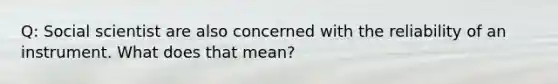 Q: Social scientist are also concerned with the reliability of an instrument. What does that mean?