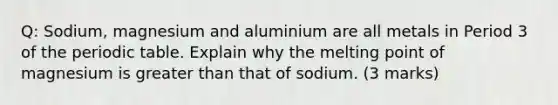 Q: Sodium, magnesium and aluminium are all metals in Period 3 of the periodic table. Explain why the melting point of magnesium is greater than that of sodium. (3 marks)