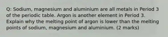 Q: Sodium, magnesium and aluminium are all metals in Period 3 of the periodic table. Argon is another element in Period 3. Explain why the melting point of argon is lower than the melting points of sodium, magnesium and aluminium. (2 marks)