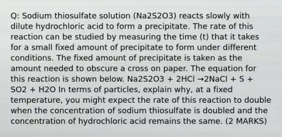 Q: Sodium thiosulfate solution (Na2S2O3) reacts slowly with dilute hydrochloric acid to form a precipitate. The rate of this reaction can be studied by measuring the time (t) that it takes for a small fixed amount of precipitate to form under different conditions. The fixed amount of precipitate is taken as the amount needed to obscure a cross on paper. The equation for this reaction is shown below. Na2S2O3 + 2HCl →2NaCl + S + SO2 + H2O In terms of particles, explain why, at a fixed temperature, you might expect the rate of this reaction to double when the concentration of sodium thiosulfate is doubled and the concentration of hydrochloric acid remains the same. (2 MARKS)