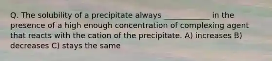 Q. The solubility of a precipitate always ____________ in the presence of a high enough concentration of complexing agent that reacts with the cation of the precipitate. A) increases B) decreases C) stays the same