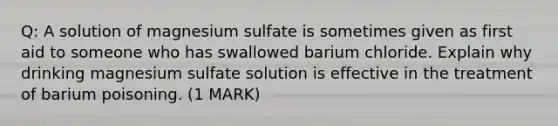 Q: A solution of magnesium sulfate is sometimes given as first aid to someone who has swallowed barium chloride. Explain why drinking magnesium sulfate solution is effective in the treatment of barium poisoning. (1 MARK)