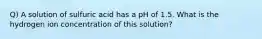 Q) A solution of sulfuric acid has a pH of 1.5. What is the hydrogen ion concentration of this solution?