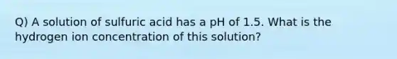 Q) A solution of sulfuric acid has a pH of 1.5. What is the hydrogen ion concentration of this solution?