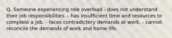 Q. Someone experiencing role overload - does not understand their job responsibilities. - has insufficient time and resources to complete a job. - faces contradictory demands at work. - cannot reconcile the demands of work and home life.