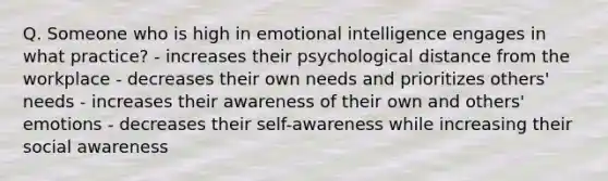 Q. Someone who is high in emotional intelligence engages in what practice? - increases their psychological distance from the workplace - decreases their own needs and prioritizes others' needs - increases their awareness of their own and others' emotions - decreases their self-awareness while increasing their social awareness