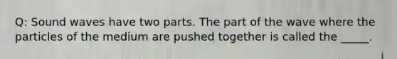 Q: Sound waves have two parts. The part of the wave where the particles of the medium are pushed together is called the _____.