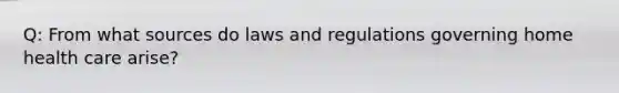 Q: From what sources do laws and regulations governing home health care arise?