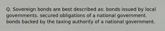 Q. Sovereign bonds are best described as: bonds issued by local governments. secured obligations of a national government. bonds backed by the taxing authority of a national government.