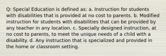 Q: Special Education is defined as: a. Instruction for students with disabilities that is provided at no cost to parents. b. Modified instruction for students with disabilities that can be provided by any teacher in any location. c. Specially designed instruction, at no cost to parents, to meet the unique needs of a child with a disability. d. Any instruction that is specialized and provided in the home or classroom setting.