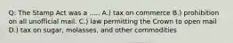 Q: The Stamp Act was a ..... A.) tax on commerce B.) prohibition on all unofficial mail. C.) law permitting the Crown to open mail D.) tax on sugar, molasses, and other commodities