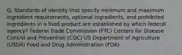 Q. Standards of identity that specify minimum and maximum ingredient requirements, optional ingredients, and prohibited ingredients in a food product are established by which federal agency? Federal Trade Commission (FTC) Centers for Disease Control and Prevention (CDC) US Department of Agriculture (USDA) Food and Drug Administration (FDA)