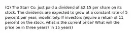 (Q) The Starr Co. just paid a dividend of 2.15 per share on its stock. The dividends are expected to grow at a constant rate of 5 percent per year, indefinitely. If investors require a return of 11 percent on the stock, what is the current price? What will the price be in three years? In 15 years?