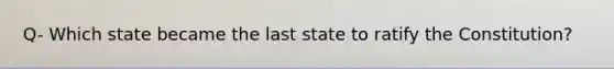 Q- Which state became the last state to ratify the Constitution?