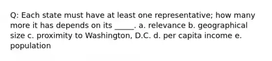 Q: Each state must have at least one representative; how many more it has depends on its _____. a. relevance b. geographical size c. proximity to Washington, D.C. d. per capita income e. population