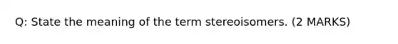 Q: State the meaning of the term stereoisomers. (2 MARKS)